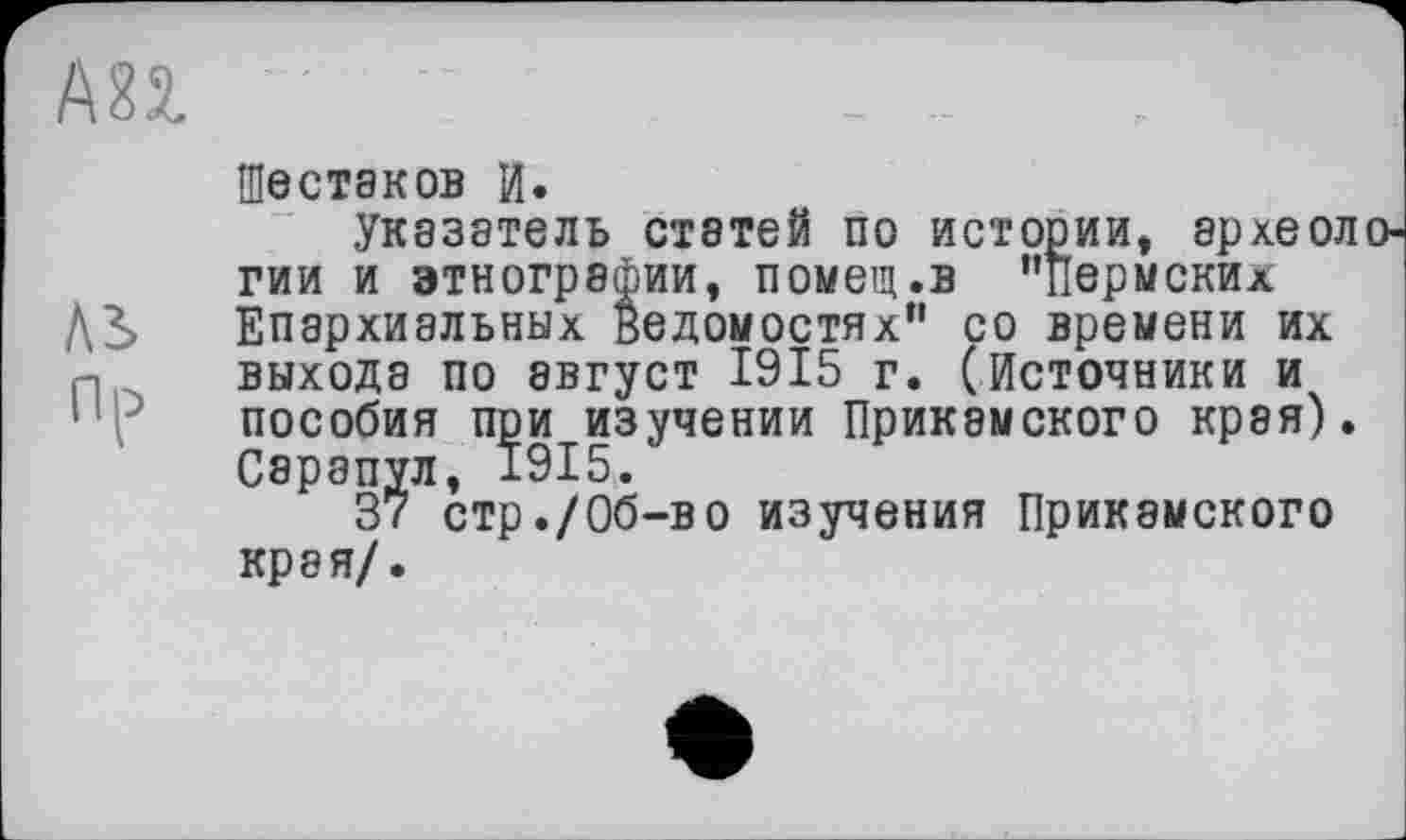 ﻿АП
Шестаков И.
Указатель статей по истории, археологии и этнографии, помещ.в ’’пермских
Д3> Епархиальных ведомостях” со времени их выхода по август 1915 г. (Источники и пособия при изучении Прикамского края). Сарапул, 1915.
37 стр./Об-во изучения Прикамского края/.